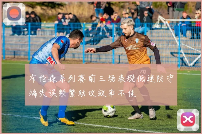 布伦森系列赛前三场表现低迷防守端失误频繁助攻效率不佳