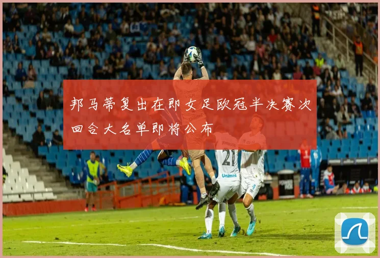 邦马蒂复出在即女足欧冠半决赛次回合大名单即将公布