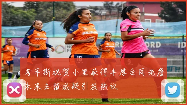 考辛斯祝贺小里获得丰厚合同老詹未来去留成疑引发热议