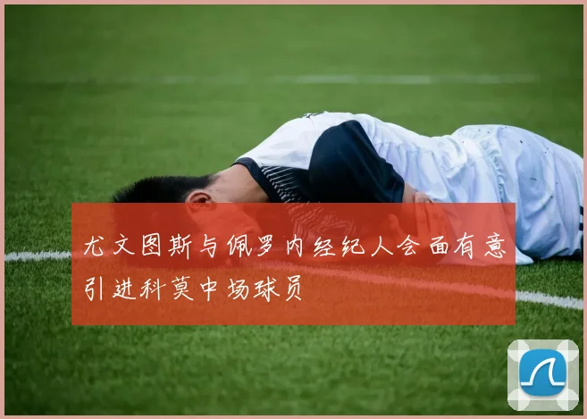 尤文图斯与佩罗内经纪人会面有意引进科莫中场球员
