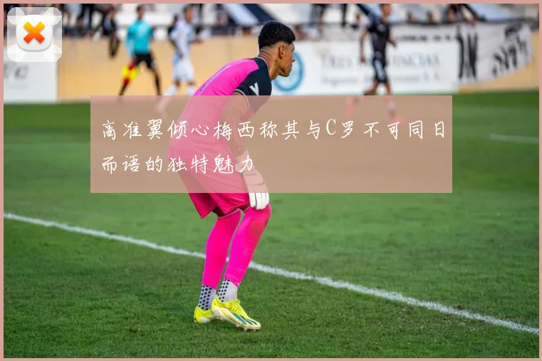 高准翼倾心梅西称其与C罗不可同日而语的独特魅力