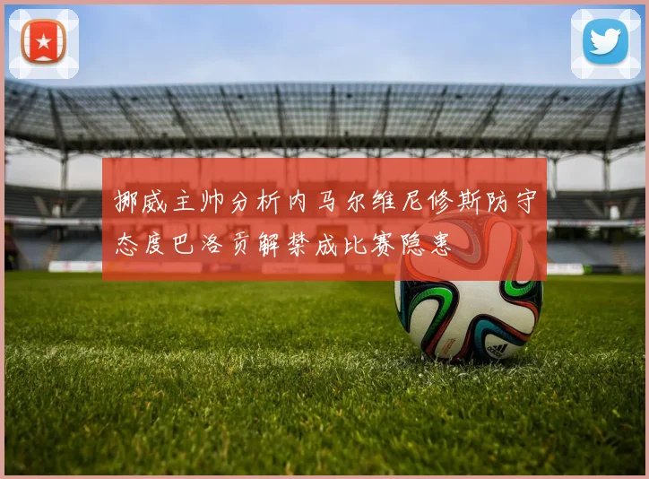 挪威主帅分析内马尔维尼修斯防守态度巴洛贡解禁成比赛隐患