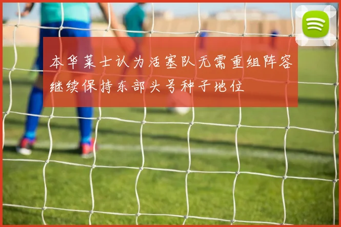 本华莱士认为活塞队无需重组阵容继续保持东部头号种子地位