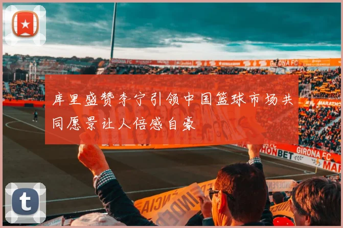 库里盛赞李宁引领中国篮球市场共同愿景让人倍感自豪