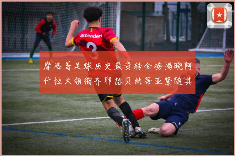 摩洛哥足球历史最贵转会榜揭晓阿什拉夫领衔齐耶赫贝纳蒂亚紧随其后