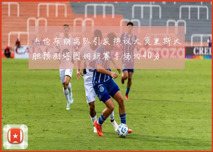 杰伦布朗离队引发热议大莫里斯大胆预测塔图姆新赛季场均40分