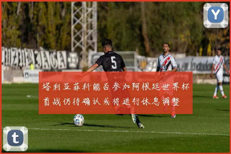 塔利亚菲科能否参加阿根廷世界杯首战仍待确认或将进行休息调整