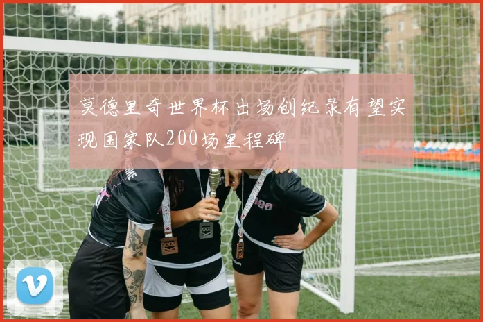 莫德里奇世界杯出场创纪录有望实现国家队200场里程碑