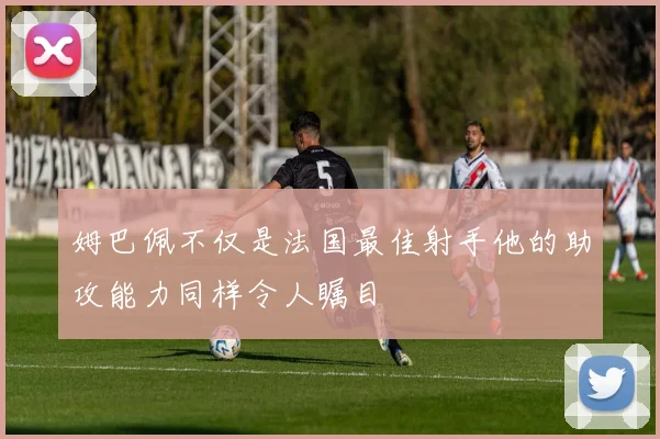 姆巴佩不仅是法国最佳射手他的助攻能力同样令人瞩目