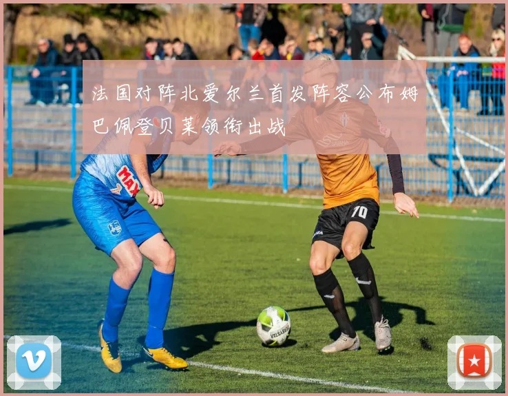 法国对阵北爱尔兰首发阵容公布姆巴佩登贝莱领衔出战