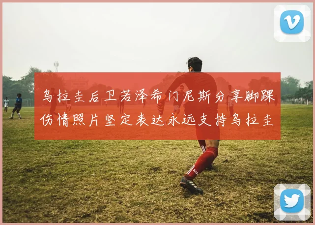 乌拉圭后卫若泽希门尼斯分享脚踝伤情照片坚定表达永远支持乌拉圭
