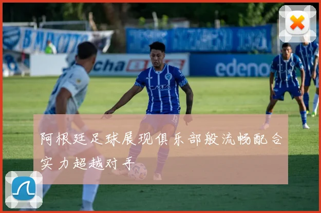 阿根廷足球展现俱乐部般流畅配合实力超越对手