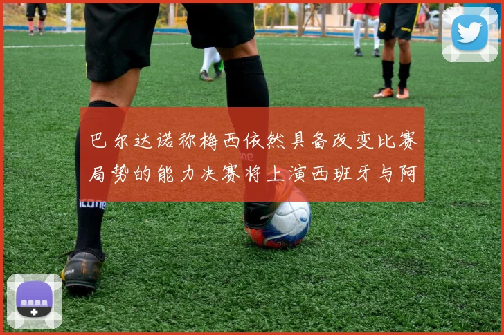 巴尔达诺称梅西依然具备改变比赛局势的能力决赛将上演西班牙与阿根廷对决