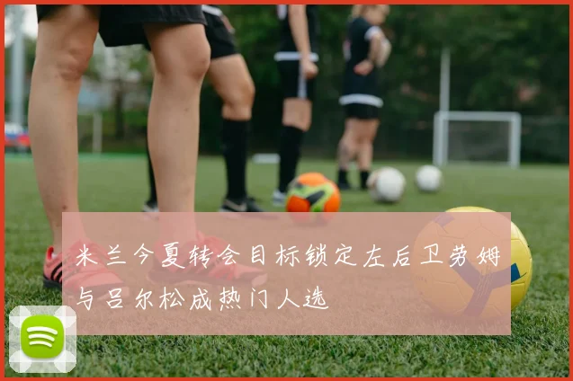 米兰今夏转会目标锁定左后卫劳姆与吕尔松成热门人选