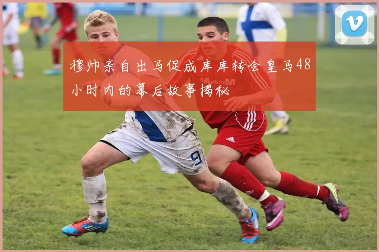穆帅亲自出马促成库库转会皇马48小时内的幕后故事揭秘