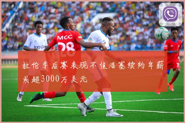 杜伦季后赛表现不佳活塞续约年薪或超3000万美元