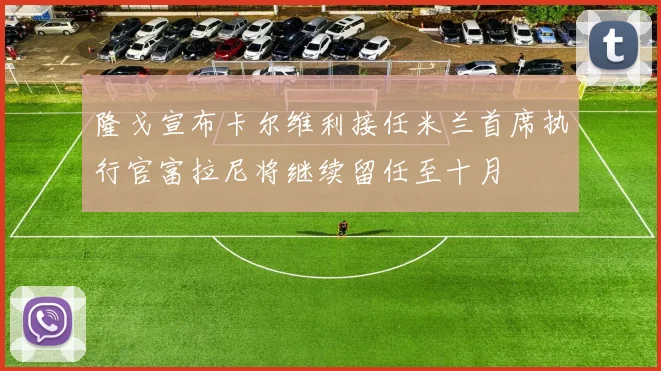 隆戈宣布卡尔维利接任米兰首席执行官富拉尼将继续留任至十月