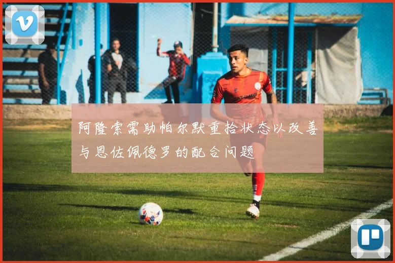 阿隆索需助帕尔默重拾状态以改善与恩佐佩德罗的配合问题