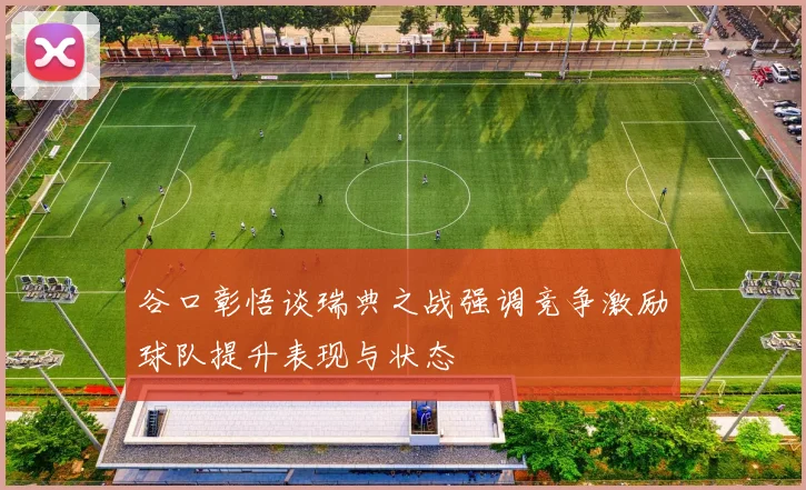谷口彰悟谈瑞典之战强调竞争激励球队提升表现与状态